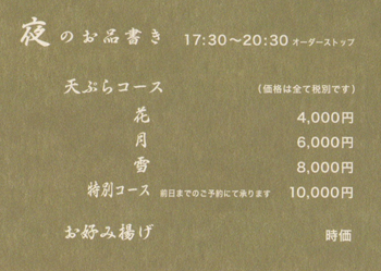 夜のお品書き　17：30～20：30（オーダーストップ）　天ぷらコース（価格は全て税別です）　花：4,000円　月：6,000円　雪：8,000円　特別コース（前日までのご予約にて承ります）：10,000円　お好み揚げ：時価